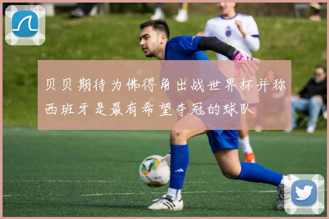 贝贝期待为佛得角出战世界杯并称西班牙是最有希望夺冠的球队