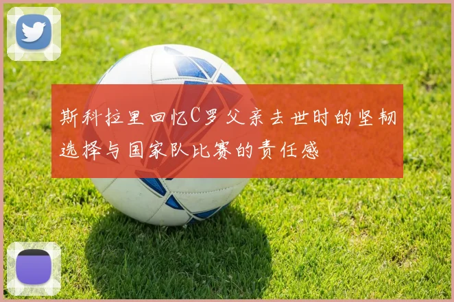 斯科拉里回忆C罗父亲去世时的坚韧选择与国家队比赛的责任感
