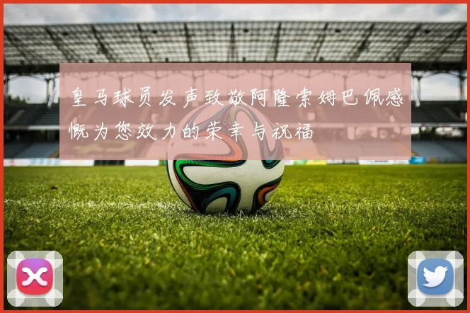 皇马球员发声致敬阿隆索姆巴佩感慨为您效力的荣幸与祝福