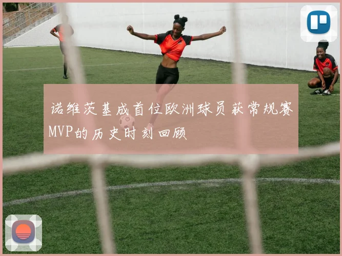诺维茨基成首位欧洲球员获常规赛MVP的历史时刻回顾