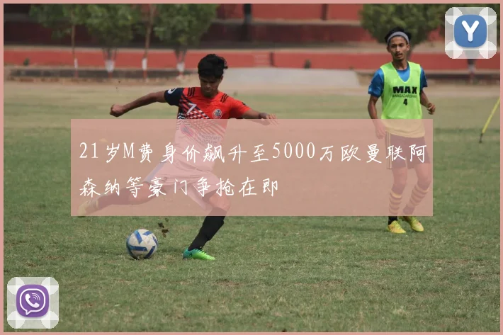21岁M费身价飙升至5000万欧曼联阿森纳等豪门争抢在即