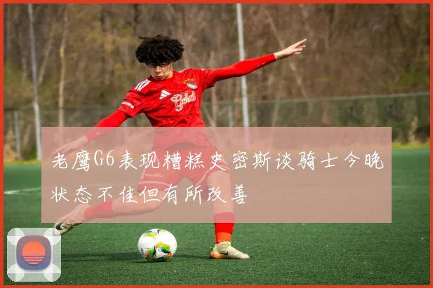 老鹰G6表现糟糕史密斯谈骑士今晚状态不佳但有所改善