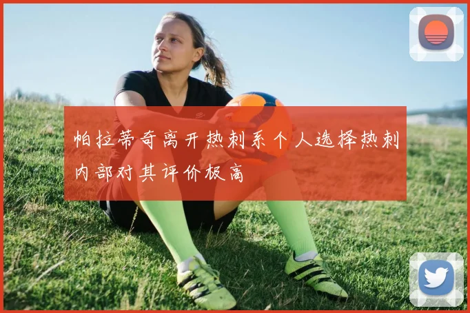 帕拉蒂奇离开热刺系个人选择热刺内部对其评价极高