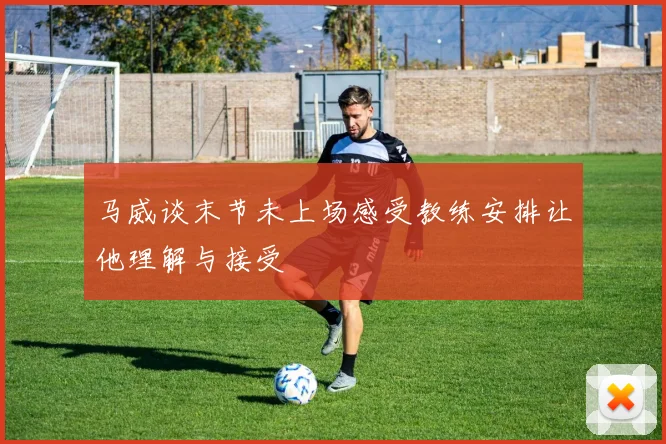 马威谈末节未上场感受教练安排让他理解与接受
