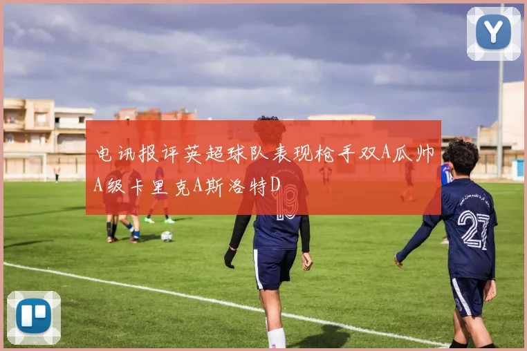 电讯报评英超球队表现枪手双A瓜帅A级卡里克A斯洛特D