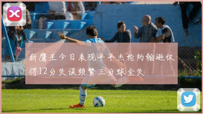 新鹰王今日表现平平杰伦约翰逊仅得12分失误频繁三分球全失