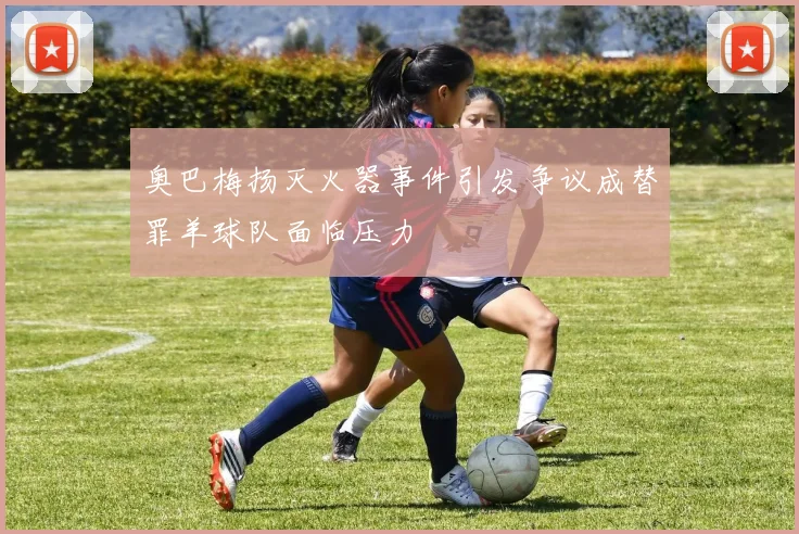 奥巴梅扬灭火器事件引发争议成替罪羊球队面临压力