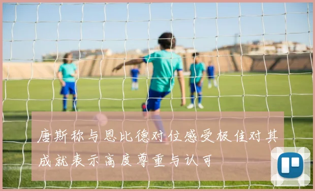 唐斯称与恩比德对位感受极佳对其成就表示高度尊重与认可